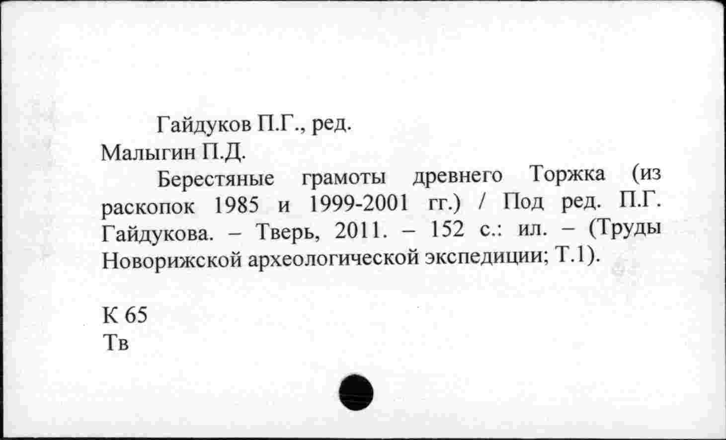 ﻿Гайдуков П.Г., ред.
Малыгин П.Д.
Берестяные грамоты древнего Торжка (из раскопок 1985 и 1999-2001 гг.) / Под ред. П.Г. Гайдукова. — Тверь, 2011. — 152 с.: ил. — (Труды Новорижской археологической экспедиции; Т.1).
К 65
Тв